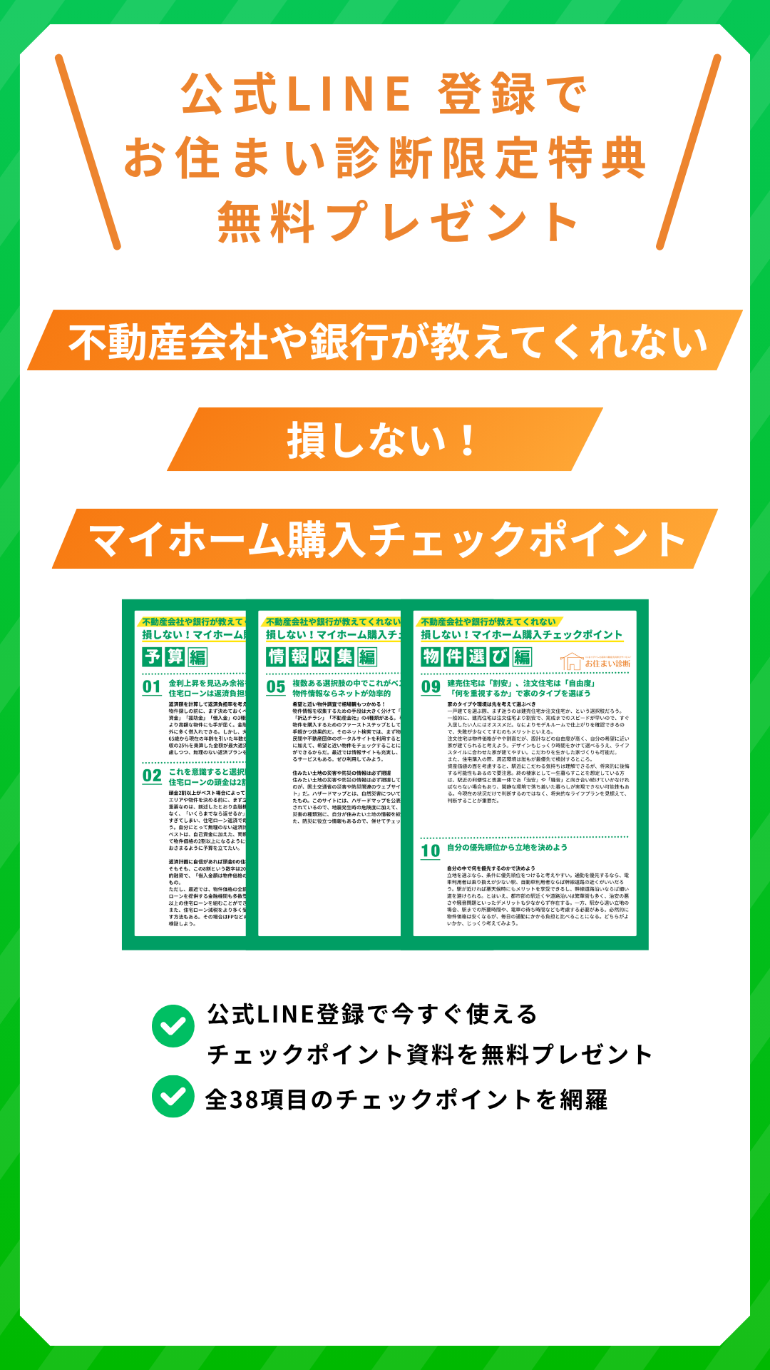 公式LINE登録でお住まい診断限定特典無料プレゼント
不動産会社や銀行が教えてくれない
損しない!マイホーム購入チェックポイント
公式LINE登録で今すぐ使えるチェックポイント資料を無料プレゼント
全38項目のチェックポイントを網羅