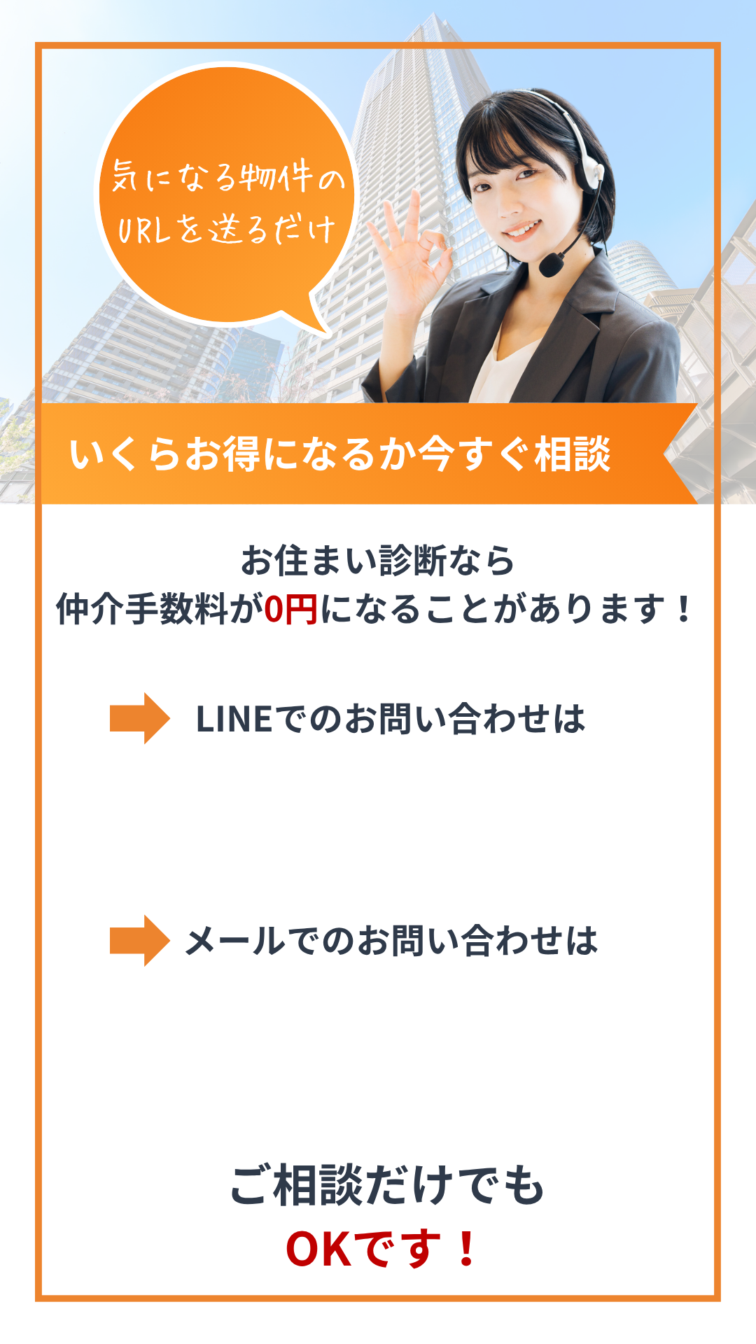 気になる物件のURLを送るだけ
いくらお得になるか今すぐ相談
お住まい診断なら仲介手数料が0円になることがあります!
LINEでのお問い合わせは
メールでのお問い合わせは
ご相談だけでもOKです!