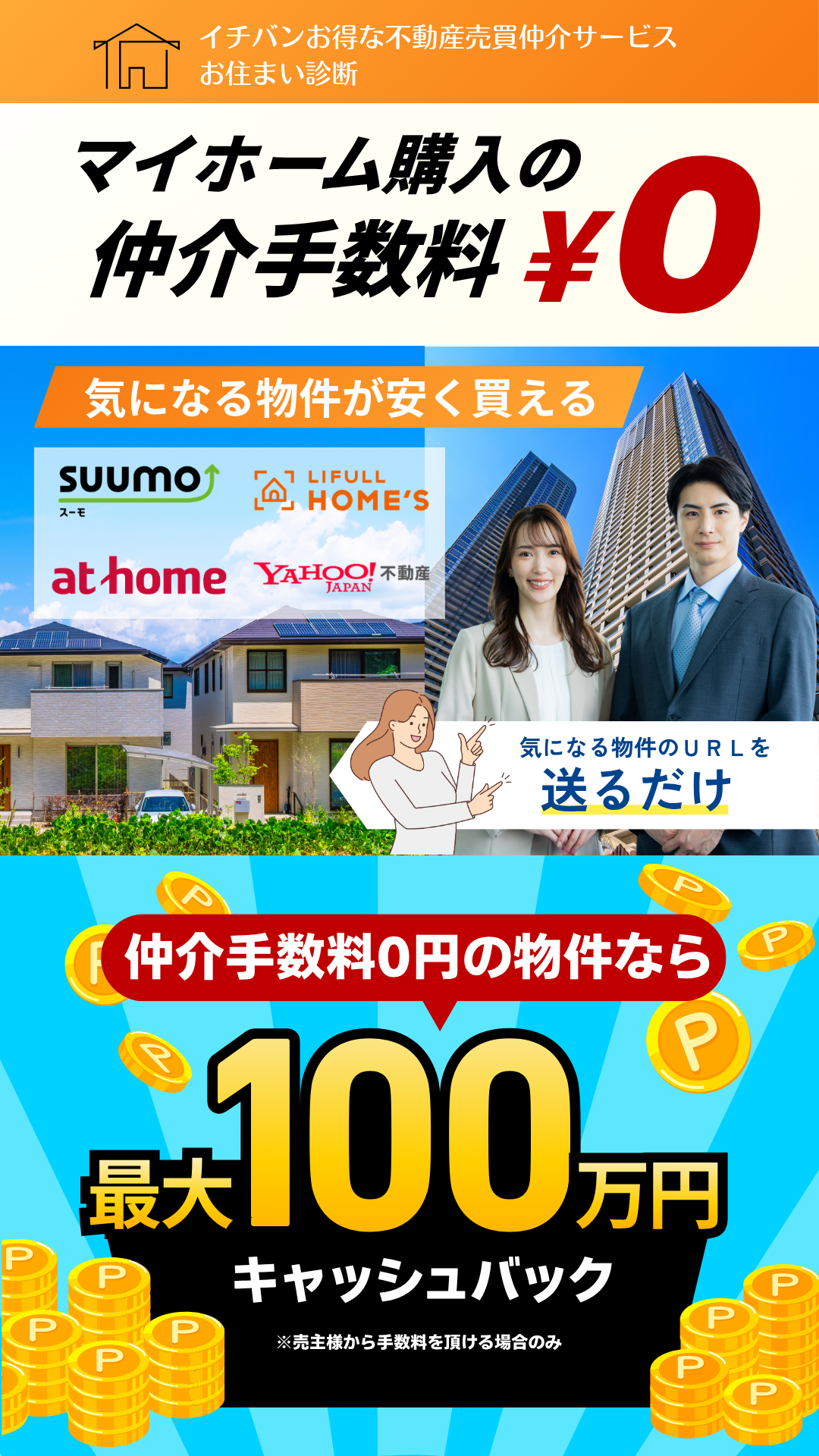 イチバンお得な不動産売買仲介サービスお住まい診断
マイホーム購入の仲介手数料0円
気になる物件が安く買える
気になる物件のURLを送るだけ
仲介手数料0円の物件なら最大100万円キャッシュバック※売主様から手数料を頂ける場合のみ