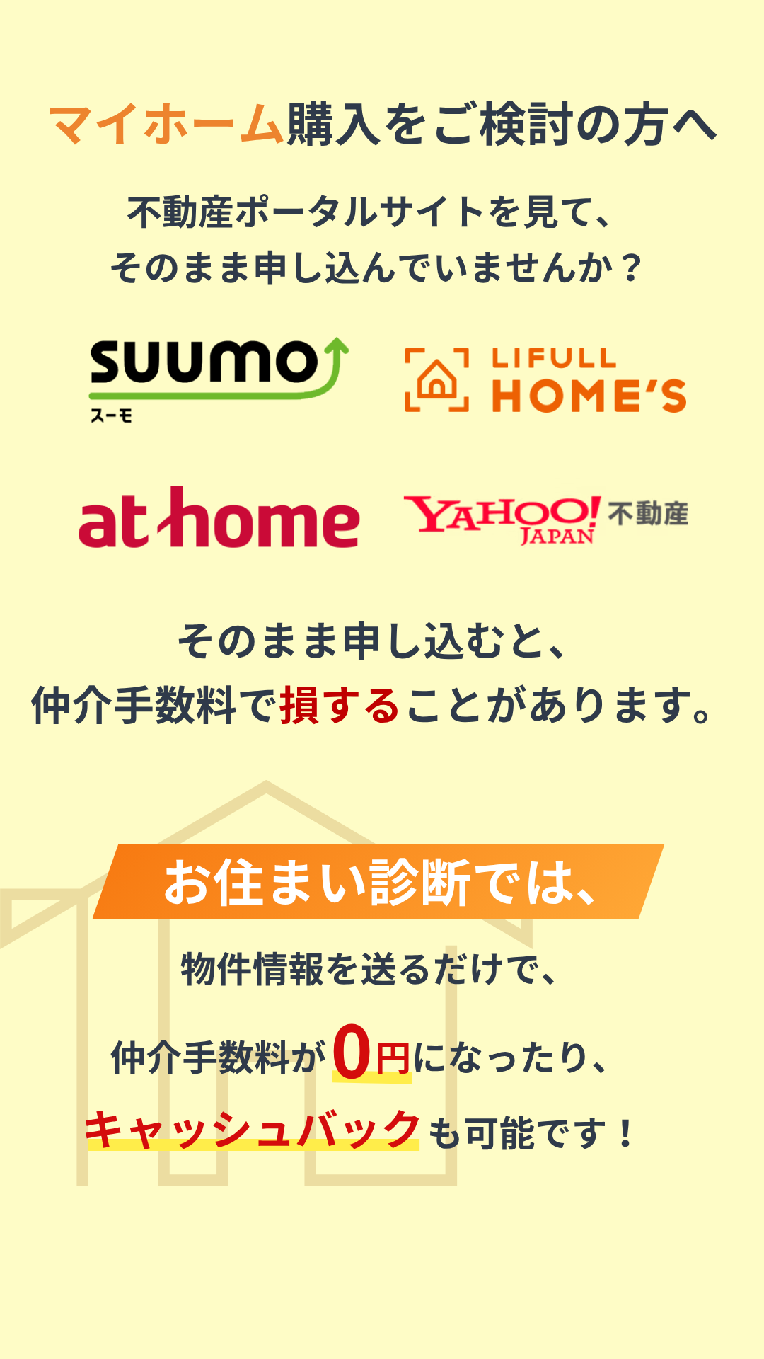 マイホーム購入をご検討の方へ 不動産ポータルサイトを見て、そのまま申し込んでいませんか？ そのまま申し込むと、仲介手数料で損することがあります。 お住まい診断では、物件情報を送るだけで、仲介手数料が0円になったり、キャッシュバックも可能です！