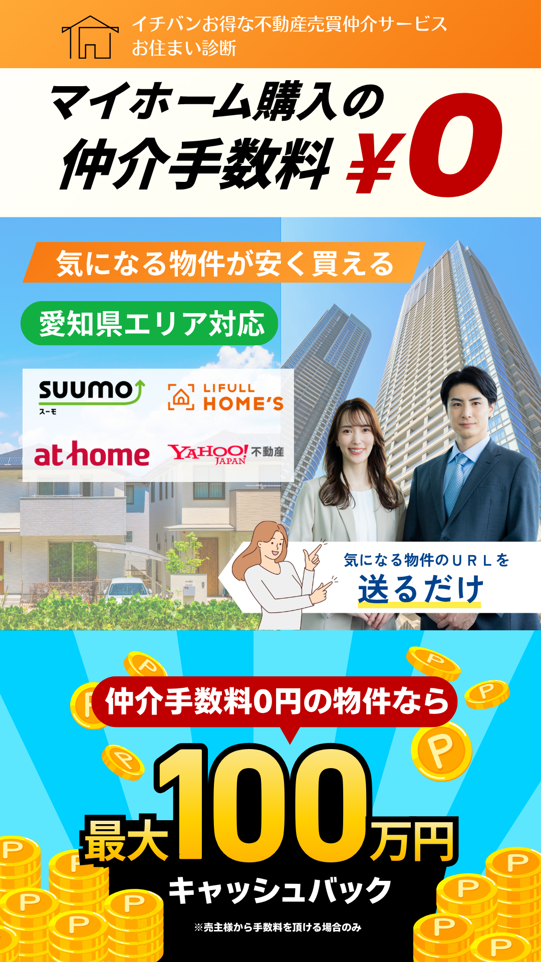 イチバンお得な不動産売買仲介サービスお住まい診断
マイホーム購入の仲介手数料0円
気になる物件が安く買える
気になる物件のURLを送るだけ
仲介手数料0円の物件なら最大100万円キャッシュバック※売主様から手数料を頂ける場合のみ