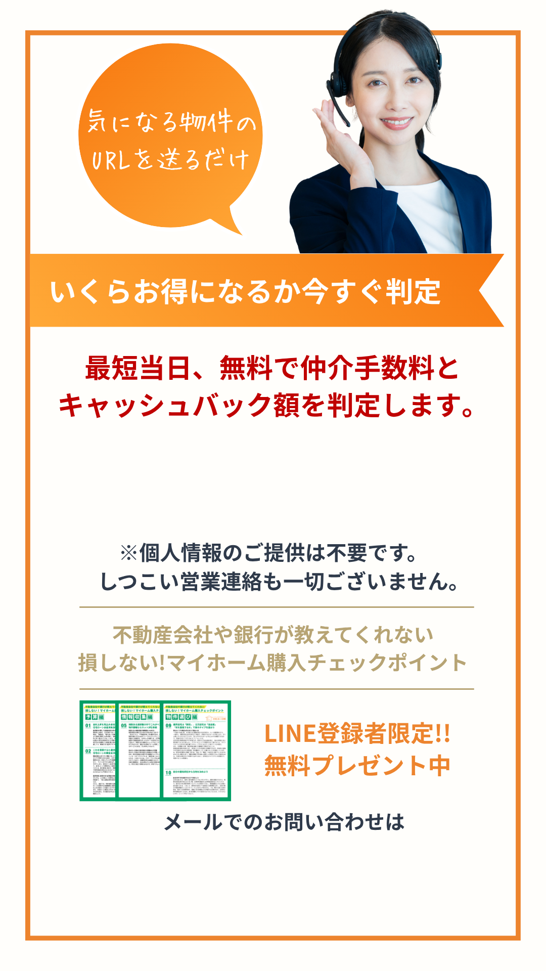 気になる物件のURLを送るだけ いくらお得になるか今すぐ判定 最短当日、無料で仲介手数料と キャッシュバック額を判定します。 ※個人情報のご提供は不要です。 　しつこい営業連絡も一切ございません。 不動産会社や銀行が教えてくれない 損しない!マイホーム購入チェックポイント LINE登録者限定!! 無料プレゼント中