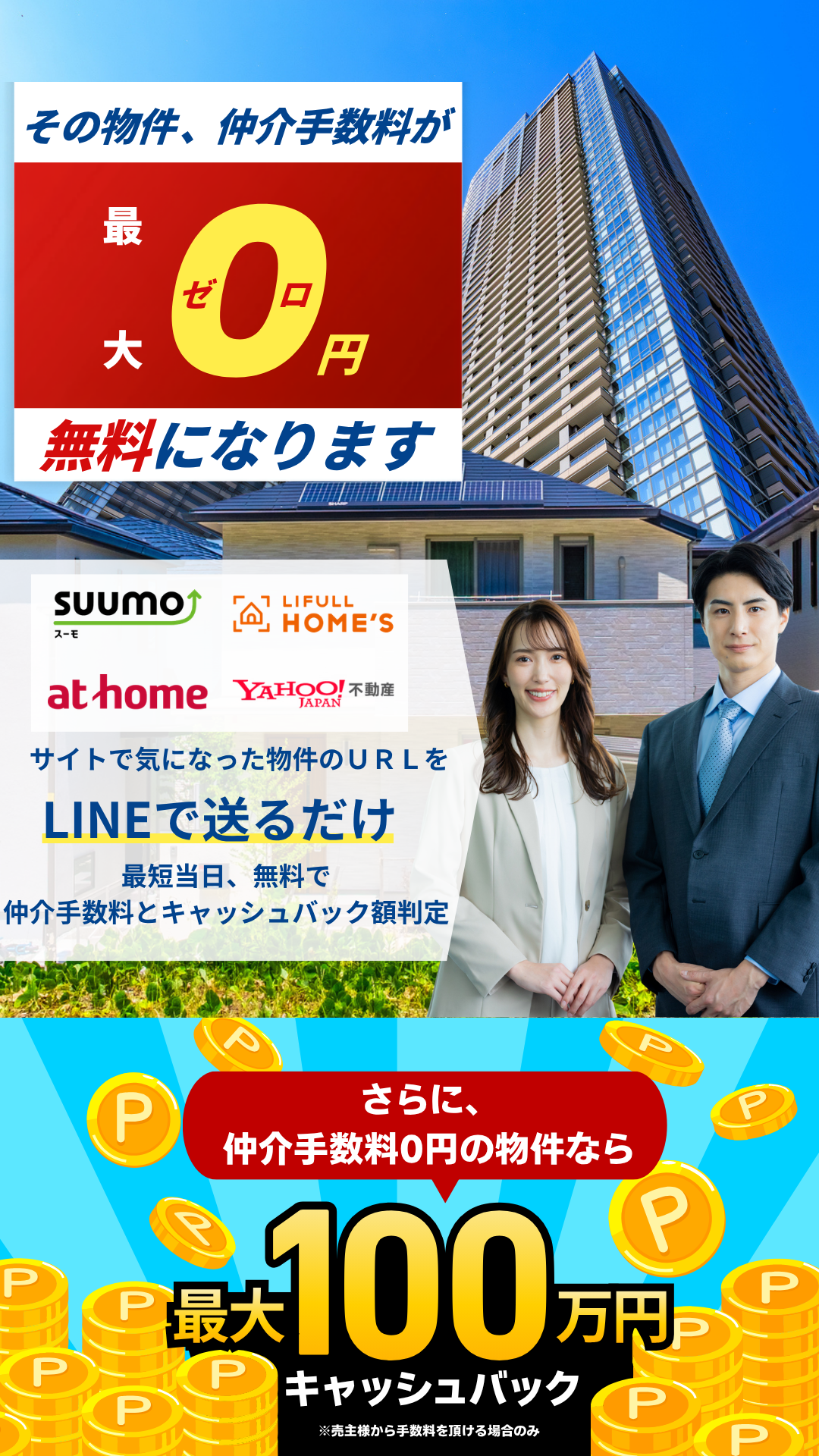 その物件、仲介手数料が最大0円、無料になります サイトで気になった物件のURLをLINEで送るだけ 最短当日、無料で仲介手数料とキャッシュバック額を判定 さらに、仲介手数料0円の物件なら最大100万円キャッシュバック ※売主様から手数料を頂ける場合のみ